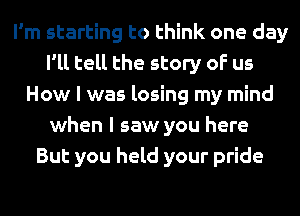 I'm starting to think one day
I'll tell the story of us
How I was losing my mind
when I saw you here
But you held your pride