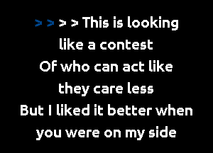 e- z- e a- This is looking
like a contest
OF who can act like
they care less
But I liked it better when

you were on my side I