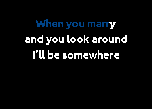 When you marry
and you look around

I'll be somewhere