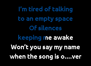 I'm tired of talking
to an empty space
0F silences
keeping me awake
Won't you say my name
when the song is o....ver