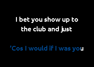 I bet you show up to
the club and just

'Cos I would if I was you