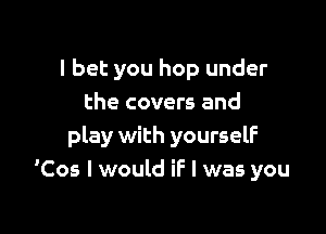 I bet you hop under
the covers and

play with yourself
'Cos I would if I was you
