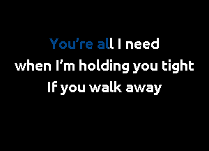 You're all I need
when I'm holding you tight

IF you walk away