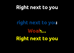 Right next to you

right next to you

Woah...
Right next to you