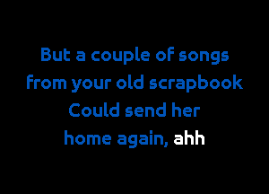 But a couple of songs
From your old scrapbook

Could send her
home again, ahh