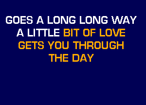 GOES A LONG LONG WAY
A LITTLE BIT OF LOVE
GETS YOU THROUGH

THE DAY