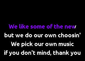 We like some of the new
but we do our own choosin'
We pick our own music
if you don't mind, thank you