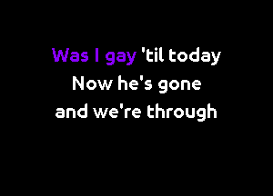 Was I gay 'til today
Now he's gone

and we're through