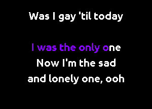 Was I gay 'til today

I was the only one

Now I'm the sad
and lonely one, ooh