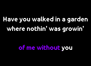 Have you walked in a garden
where nothin' was growin'

of me without you