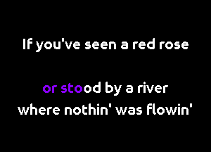 IF you've seen a red rose

or stood by a river
where nothin' was flowin'