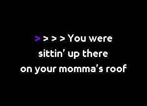 2- a- a- a-You were

sittin' up there
on your momma's roof