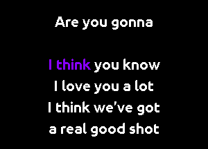 Are you gonna

I think you know

I love you a lot
I think we've got
a real good shot