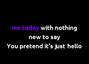 me today with nothing

new to say
You pretend it's just hello