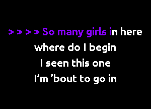 . r 2- So many girls in here
where do I begin

I seen this one
I'm 'bout to go in