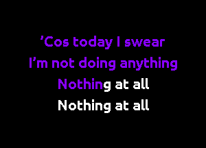 'Cos today I swear
I'm not doing anything

Nothing at all
Nothing at all