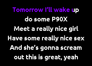 Tomorrow I'll wake up
do some P90X
Meet a really nice girl
Have some really nice sex
And she's gonna scream
out this is great, yeah