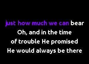 just how much we can bear
Oh, and in the time
of trouble He promised
He would always be there