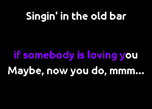 Singin' in the old bar

if somebody is loving you
Maybe, now you do, mmm...