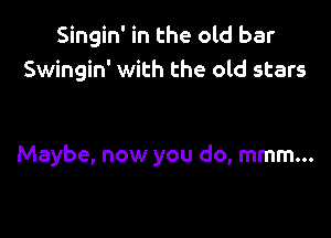 Singin' in the old bar
Swingin' with the old stars

Maybe, now you do, mmm...