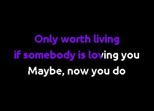 Only worth living

if somebody is loving you
Maybe, now you do