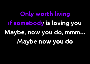 Only worth living
if somebody is loving you

Maybe, now you do, mmm...
Maybe now you do