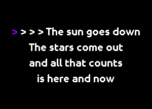 a- a- The sun goes down
The stars come out

and all that counts
is here and now