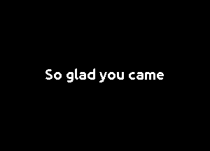 So glad you came