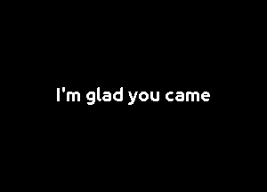 I'm glad you came