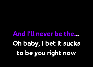 And I'll never be the...
Oh baby, I bet it sucks
to be you right now