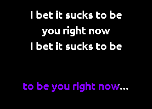 I bet it sucks to be
you right now
I bet it sucks to be

to be you right now...