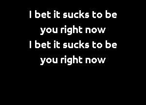 I bet it sucks to be
you right now
I bet it sucks to be

you right now
