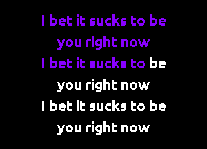I bet it sucks to be
you right now
I bet it sucks to be

you right now
I bet it sucks to be
you right now