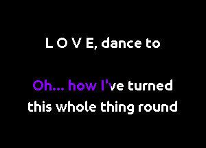 L O V E, dance to

Oh... how I've turned
this whole thing round