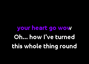 your heart go wow

Oh... how I've turned
this whole thing round