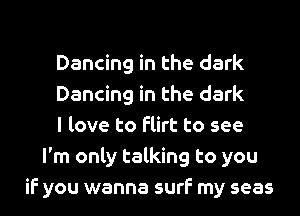 Dancing in the dark
Dancing in the dark
I love to flirt to see
I'm only talking to you
if you wanna surf my seas