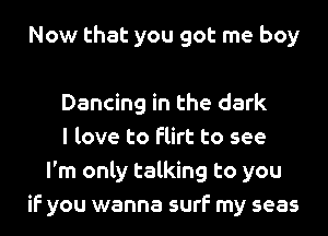 Now that you got me boy

Dancing in the dark
I love to flirt to see
I'm only talking to you
if you wanna surf my seas