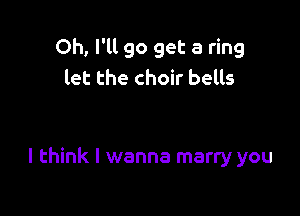 Oh, I'll go get a ring
let the choir bells

I think I wanna marry you