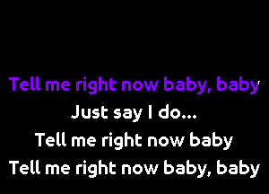 Tell me right now baby, baby

Just say I do...
Tell me right now baby
Tell me right now baby, baby