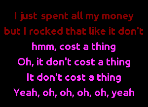 I just spent all my money
but I rocked that like it don't
hmm, cost a thing
Oh, it don't cost a thing
It don't cost a thing
Yeah, oh, oh, oh, oh, yeah