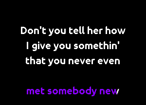 Don't you tell her how
I give you somethin'

that you never even

met somebody new