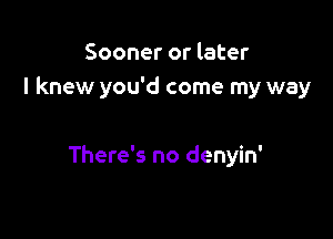 Sooner or later
I knew you'd come my way

There's no denyin'