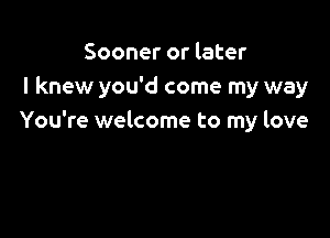 Sooner or later
I knew you'd come my way

You're welcome to my love