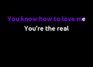 You know how to love me
You're the real