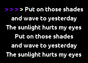 Put on those shades
and wave to yesterday
The sunlight hurts my eyes
Put on those shades
and wave to yesterday
The sunlight hurts my eyes