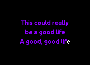 This could really

be a good life
A good, good life