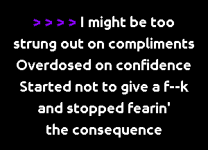 I might be too
strung out on compliments
Overdosed on confidence
Started not to give a f--k
and stopped fearin'
the consequence