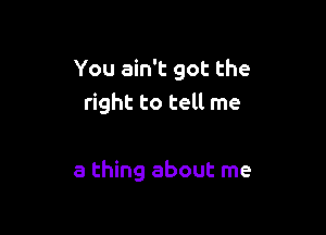 You ain't got the
right to tell me

a thing about me