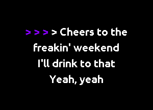 za- Cheers to the
Freakin' weekend

I'll drink to that
Yeah, yeah