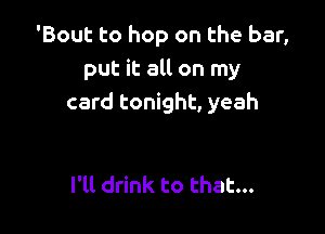 'Bout to hop on the bar,
put it all on my
card tonight, yeah

I'll drink to that...
